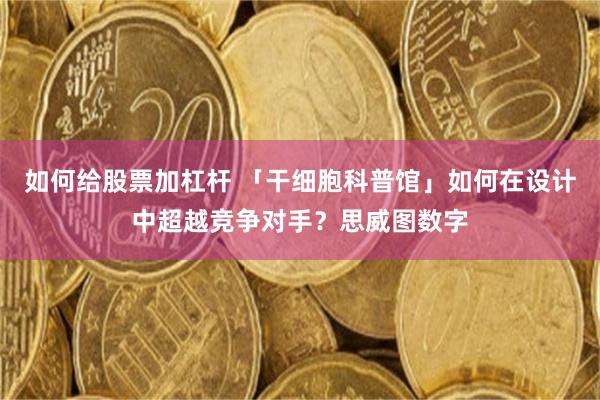 如何给股票加杠杆 「干细胞科普馆」如何在设计中超越竞争对手？思威图数字