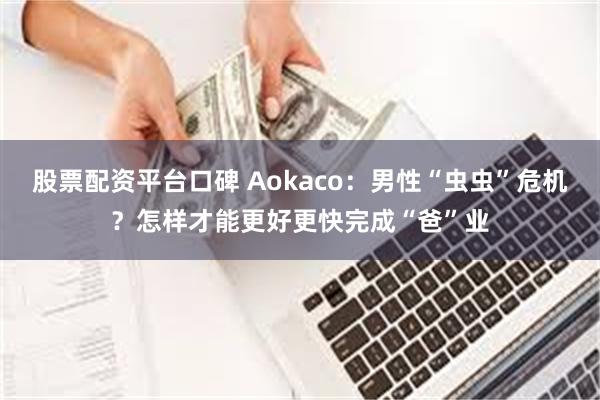 股票配资平台口碑 Aokaco：男性“虫虫”危机？怎样才能更好更快完成“爸”业