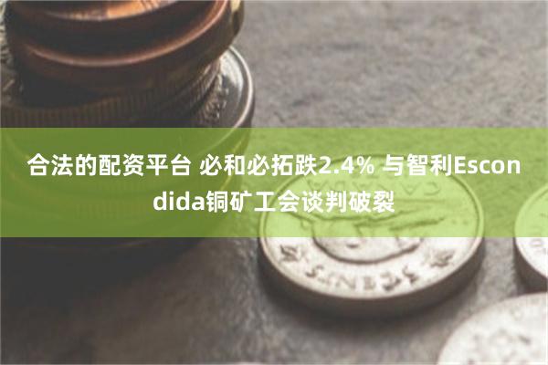 合法的配资平台 必和必拓跌2.4% 与智利Escondida铜矿工会谈判破裂