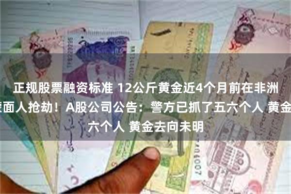 正规股票融资标准 12公斤黄金近4个月前在非洲被11名蒙面人抢劫！A股公司公告：警方已抓了五六个人 黄金去向未明