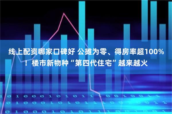 线上配资哪家口碑好 公摊为零、得房率超100%！楼市新物种“第四代住宅”越来越火