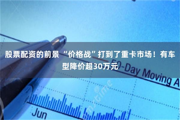 股票配资的前景 “价格战”打到了重卡市场！有车型降价超30万元