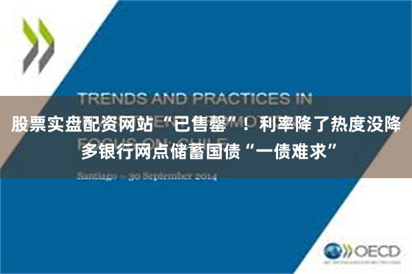 股票实盘配资网站 “已售罄”！利率降了热度没降 多银行网点储蓄国债“一债难求”