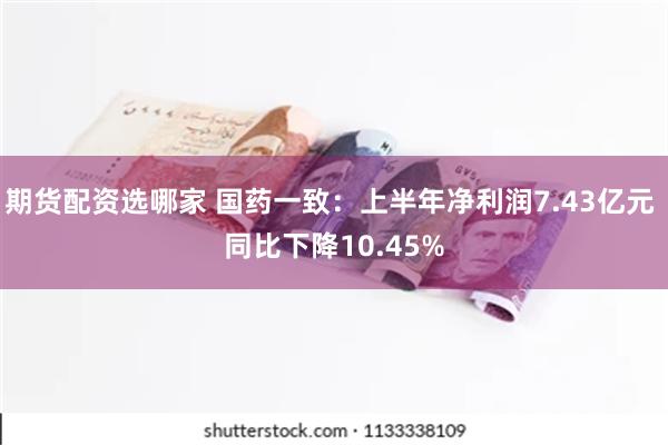 期货配资选哪家 国药一致：上半年净利润7.43亿元 同比下降10.45%