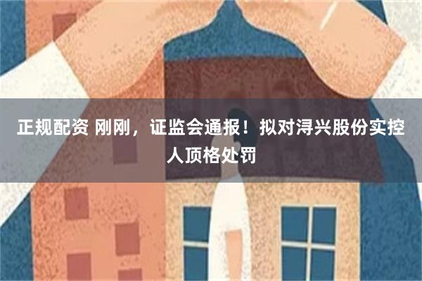 正规配资 刚刚，证监会通报！拟对浔兴股份实控人顶格处罚