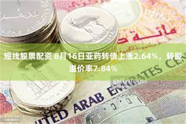 短线股票配资 8月16日亚药转债上涨2.64%，转股溢价率7.84%