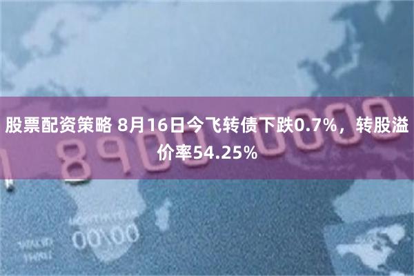 股票配资策略 8月16日今飞转债下跌0.7%，转股溢价率54.25%