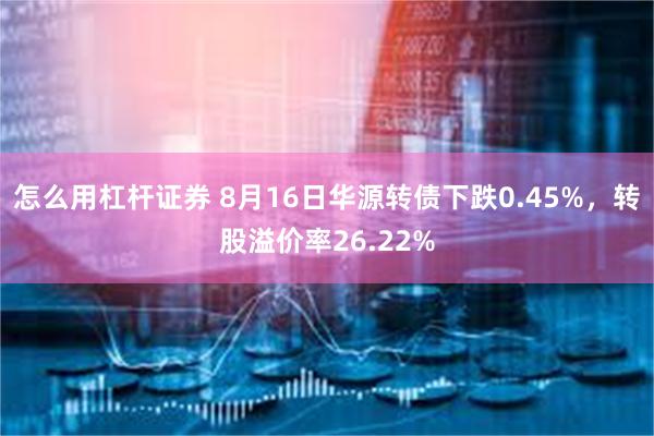 怎么用杠杆证券 8月16日华源转债下跌0.45%，转股溢价率26.22%