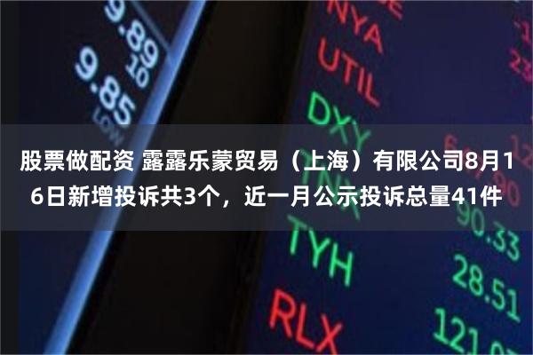 股票做配资 露露乐蒙贸易（上海）有限公司8月16日新增投诉共3个，近一月公示投诉总量41件