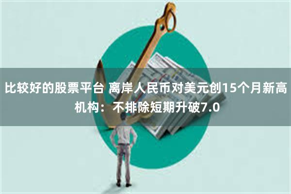 比较好的股票平台 离岸人民币对美元创15个月新高 机构：不排除短期升破7.0