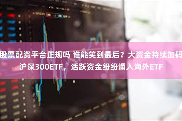 股票配资平台正规吗 谁能笑到最后？大资金持续加码沪深300ETF，活跃资金纷纷涌入海外ETF