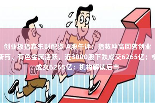 创业板指鑫东财配资 A股午评：指数冲高回落创业板弱势，创新药、有色金属活跃，近3000股下跌成交6265亿；机构解读后市