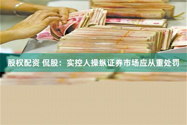 股权配资 侃股：实控人操纵证券市场应从重处罚