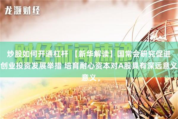 炒股如何开通杠杆 【新华解读】国常会研究促进创业投资发展举措 培育耐心资本对A股具有深远意义