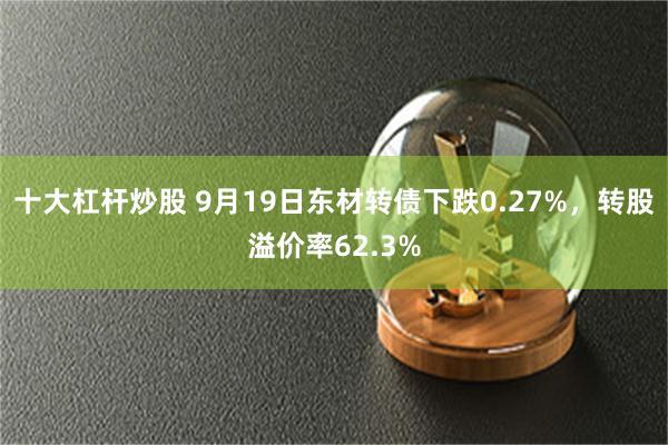 十大杠杆炒股 9月19日东材转债下跌0.27%，转股溢价率62.3%