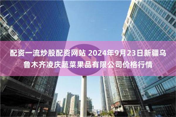 配资一流炒股配资网站 2024年9月23日新疆乌鲁木齐凌庆蔬菜果品有限公司价格行情