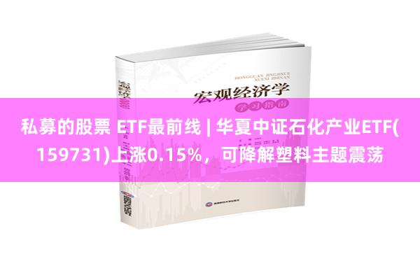 私募的股票 ETF最前线 | 华夏中证石化产业ETF(159731)上涨0.15%，可降解塑料主题震荡