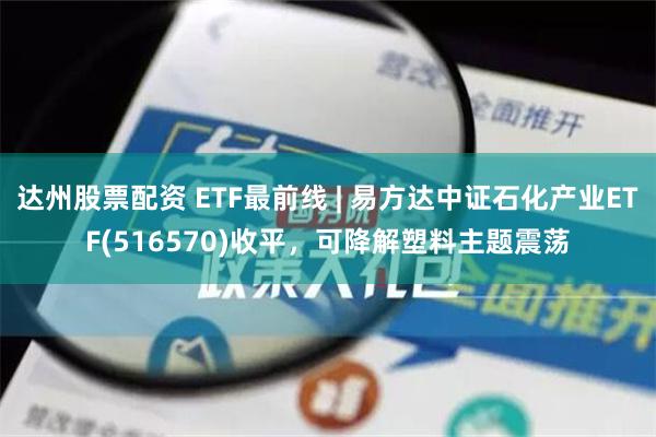 达州股票配资 ETF最前线 | 易方达中证石化产业ETF(516570)收平，可降解塑料主题震荡