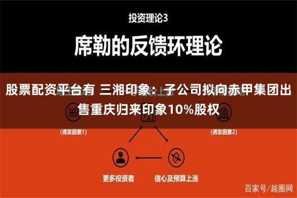 股票配资平台有 三湘印象：子公司拟向赤甲集团出售重庆归来印象10%股权