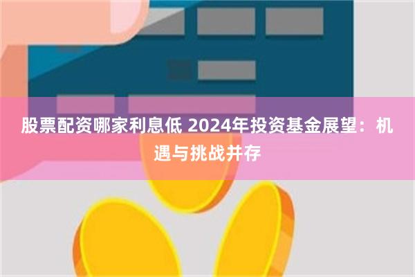 股票配资哪家利息低 2024年投资基金展望：机遇与挑战并存