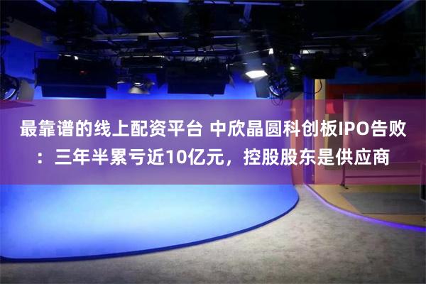 最靠谱的线上配资平台 中欣晶圆科创板IPO告败：三年半累亏近10亿元，控股股东是供应商