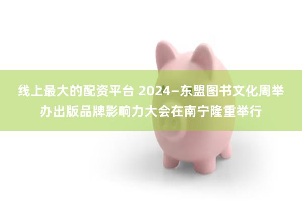 线上最大的配资平台 2024—东盟图书文化周举办出版品牌影响力大会在南宁隆重举行