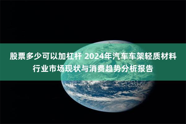 股票多少可以加杠杆 2024年汽车车架轻质材料行业市场现状与消费趋势分析报告