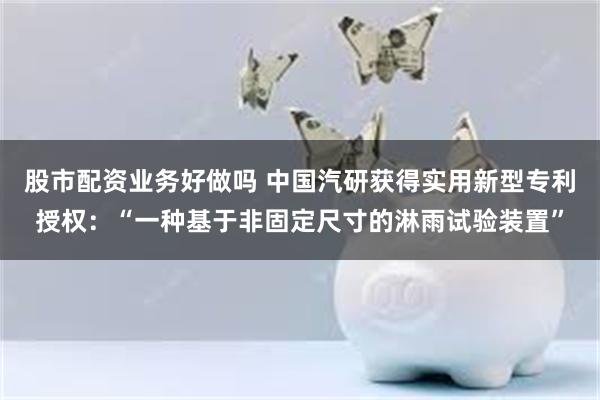 股市配资业务好做吗 中国汽研获得实用新型专利授权：“一种基于非固定尺寸的淋雨试验装置”