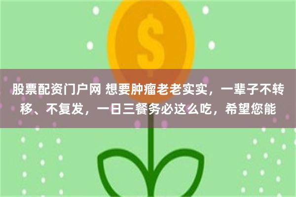 股票配资门户网 想要肿瘤老老实实，一辈子不转移、不复发，一日三餐务必这么吃，希望您能