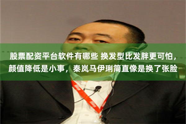 股票配资平台软件有哪些 换发型比发胖更可怕，颜值降低是小事，秦岚马伊琍简直像是换了张脸