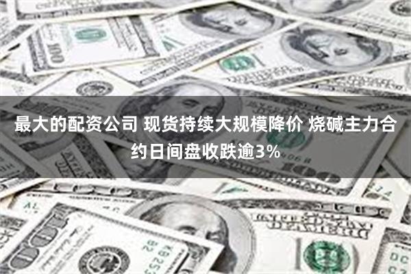 最大的配资公司 现货持续大规模降价 烧碱主力合约日间盘收跌逾3%