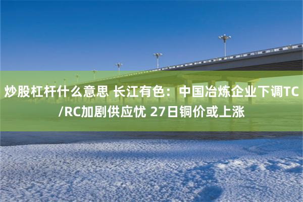 炒股杠杆什么意思 长江有色：中国冶炼企业下调TC/RC加剧供应忧 27日铜价或上涨