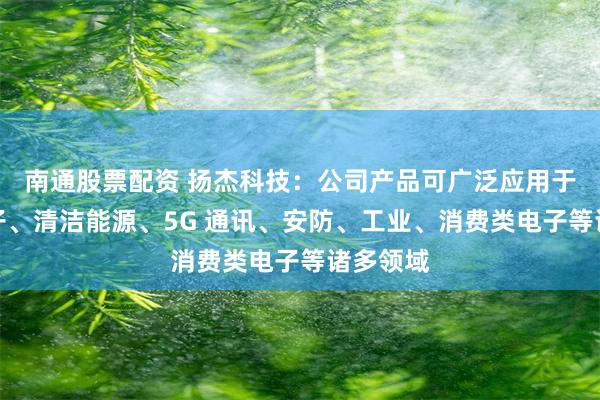 南通股票配资 扬杰科技：公司产品可广泛应用于汽车电子、清洁能源、5G 通讯、安防、工业、消费类电子等诸多领域