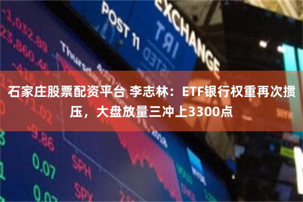 石家庄股票配资平台 李志林：ETF银行权重再次掼压，大盘放量三冲上3300点