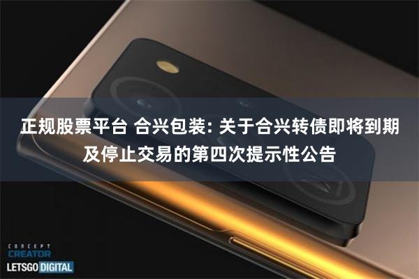 正规股票平台 合兴包装: 关于合兴转债即将到期及停止交易的第四次提示性公告