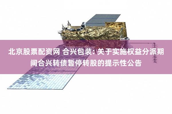 北京股票配资网 合兴包装: 关于实施权益分派期间合兴转债暂停转股的提示性公告