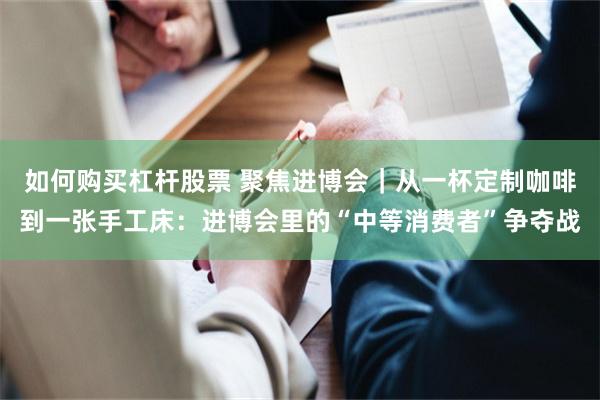 如何购买杠杆股票 聚焦进博会｜从一杯定制咖啡到一张手工床：进博会里的“中等消费者”争夺战