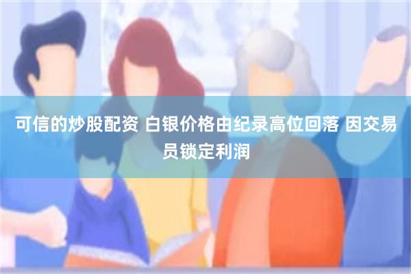 可信的炒股配资 白银价格由纪录高位回落 因交易员锁定利润