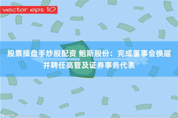 股票操盘手炒股配资 鲍斯股份：完成董事会换届并聘任高管及证券事务代表