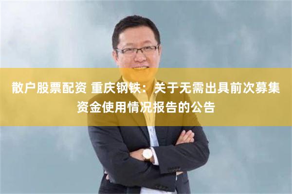 散户股票配资 重庆钢铁：关于无需出具前次募集资金使用情况报告的公告